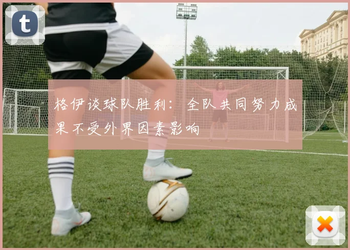 格伊谈球队胜利：全队共同努力成果不受外界因素影响
