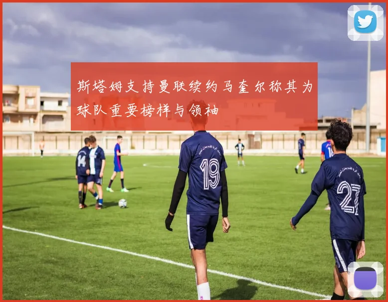 斯塔姆支持曼联续约马奎尔称其为球队重要榜样与领袖