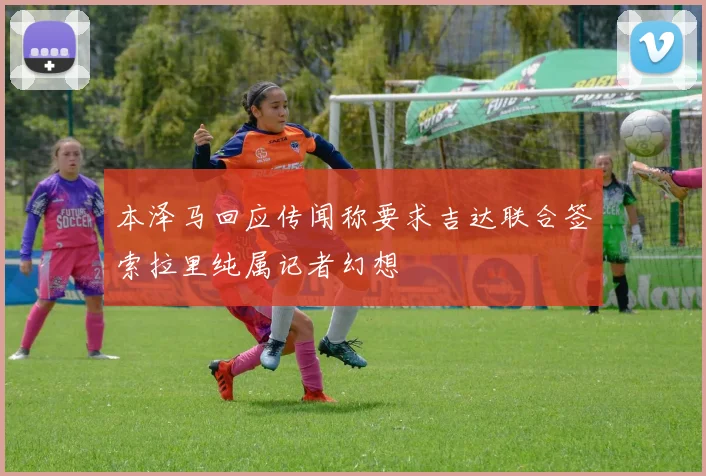 本泽马回应传闻称要求吉达联合签索拉里纯属记者幻想