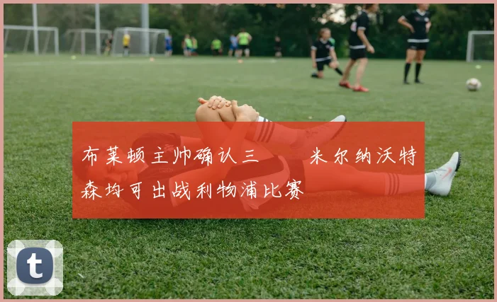 布莱顿主帅确认三笘薫米尔纳沃特森均可出战利物浦比赛