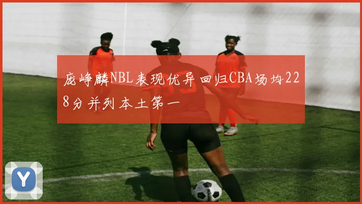 庞峥麟NBL表现优异回归CBA场均228分并列本土第一