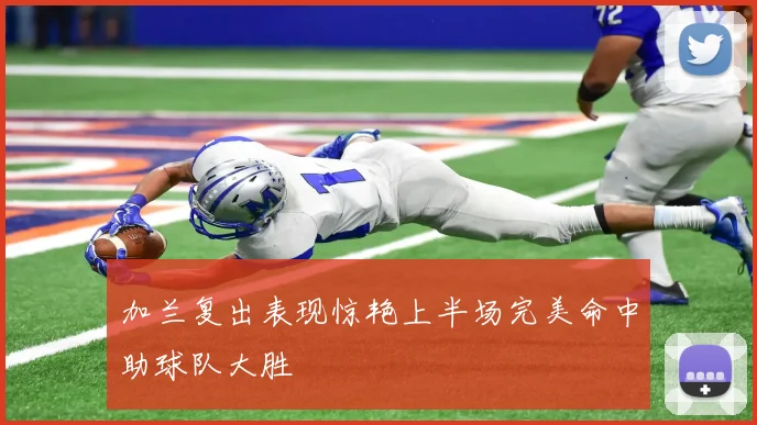 加兰复出表现惊艳上半场完美命中助球队大胜