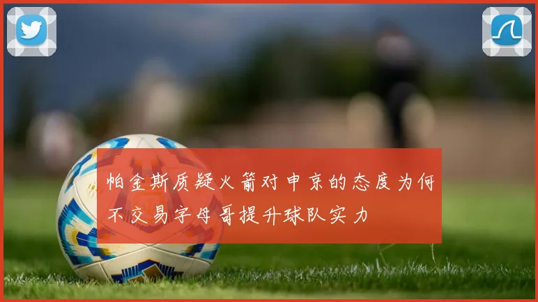 帕金斯质疑火箭对申京的态度为何不交易字母哥提升球队实力