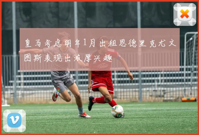 皇马考虑明年1月出租恩德里克尤文图斯表现出浓厚兴趣