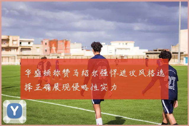 华盛顿称赞马绍尔强悍进攻风格选择正确展现侵略性实力