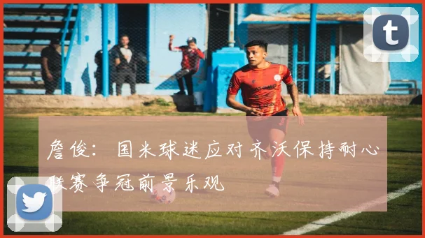 詹俊：国米球迷应对齐沃保持耐心联赛争冠前景乐观