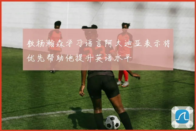 教杨瀚森学习语言阿夫迪亚表示将优先帮助他提升英语水平