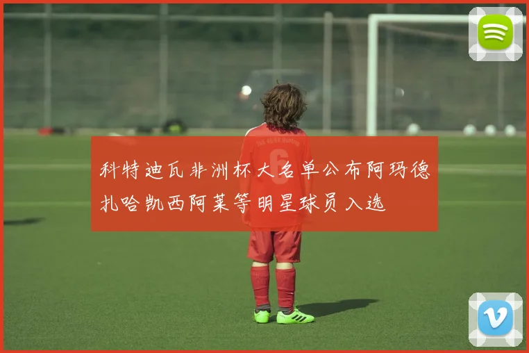 科特迪瓦非洲杯大名单公布阿玛德扎哈凯西阿莱等明星球员入选