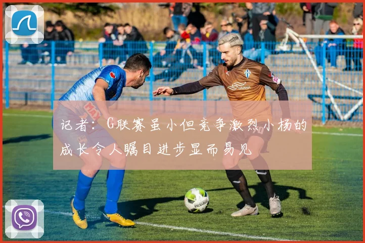 记者：G联赛虽小但竞争激烈小杨的成长令人瞩目进步显而易见