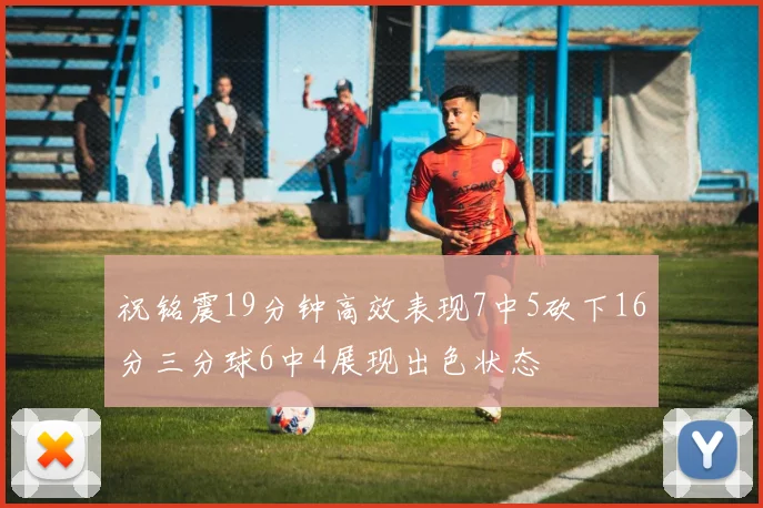 祝铭震19分钟高效表现7中5砍下16分三分球6中4展现出色状态