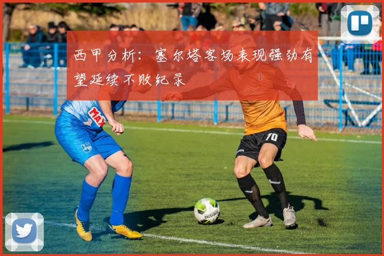 西甲分析：塞尔塔客场表现强劲有望延续不败纪录