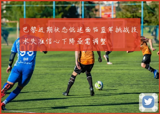 巴黎近期状态低迷面临蓝军挑战技术失准信心下降亟需调整