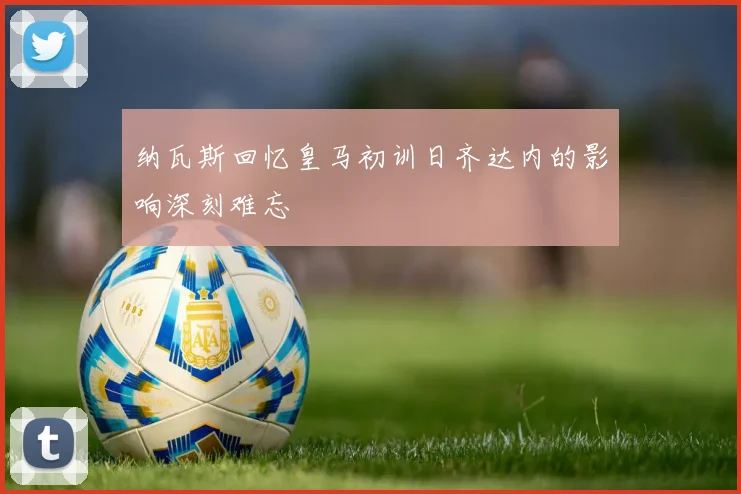 纳瓦斯回忆皇马初训日齐达内的影响深刻难忘