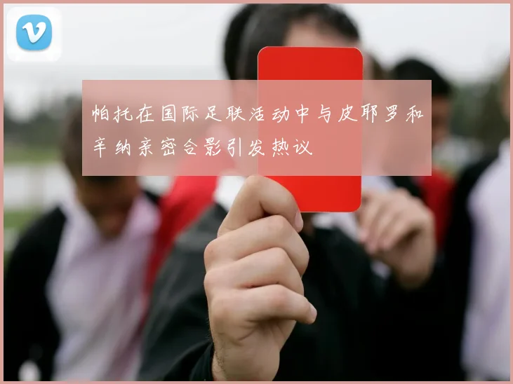 帕托在国际足联活动中与皮耶罗和辛纳亲密合影引发热议