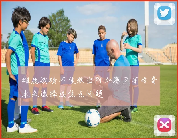 雄鹿战绩不佳跌出附加赛区字母哥未来选择成焦点问题