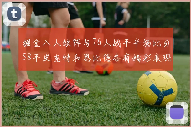 掘金八人缺阵与76人战平半场比分58平皮克特和恩比德各有精彩表现