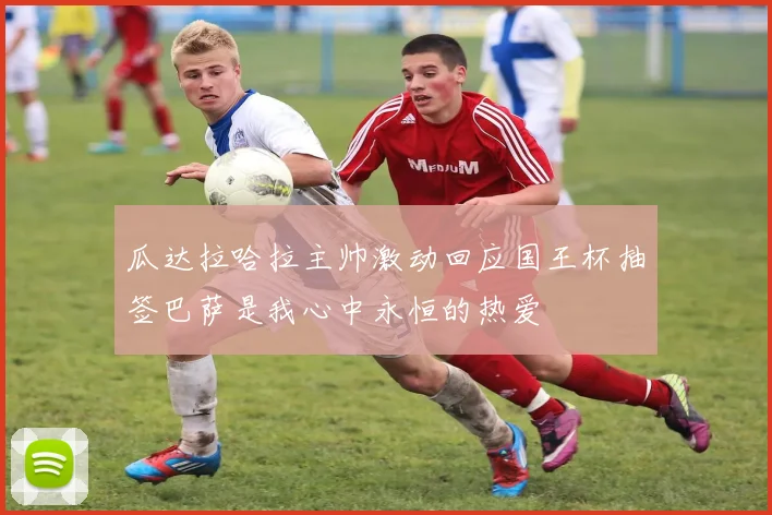 瓜达拉哈拉主帅激动回应国王杯抽签巴萨是我心中永恒的热爱