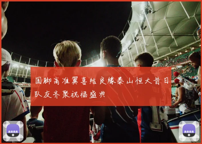 国脚高准翼喜结良缘泰山恒大昔日队友齐聚祝福盛典