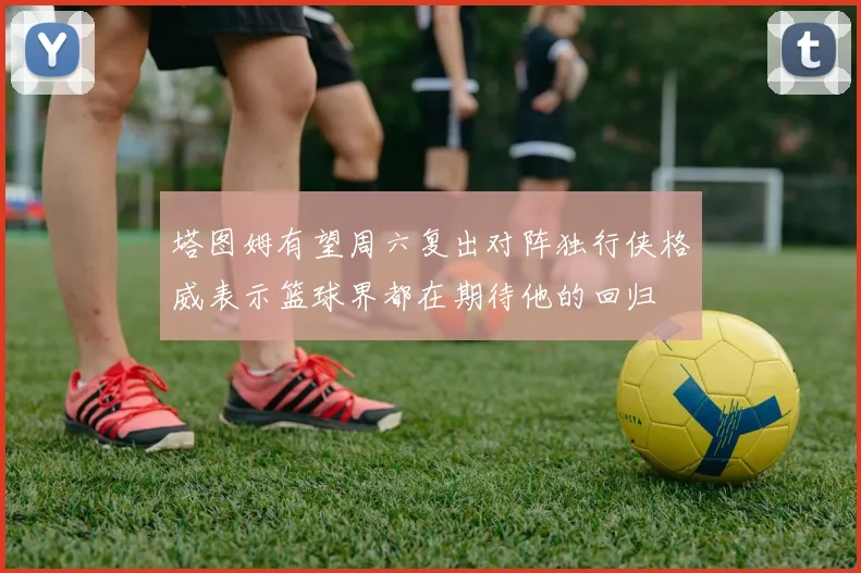 塔图姆有望周六复出对阵独行侠格威表示篮球界都在期待他的回归
