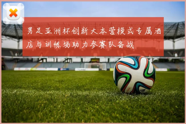 男足亚洲杯创新大本营模式专属酒店与训练场助力参赛队备战