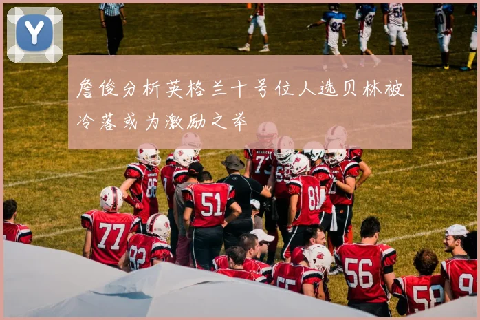 詹俊分析英格兰十号位人选贝林被冷落或为激励之举