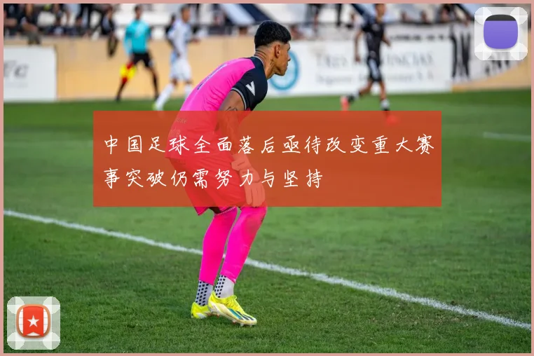 中国足球全面落后亟待改变重大赛事突破仍需努力与坚持