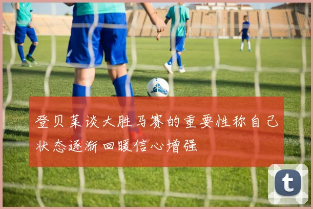 登贝莱谈大胜马赛的重要性称自己状态逐渐回暖信心增强