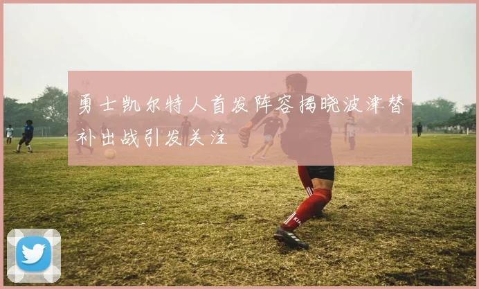 勇士凯尔特人首发阵容揭晓波津替补出战引发关注