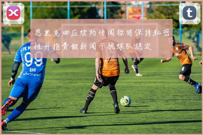 恩里克回应续约传闻称将保持私密性并指责假新闻干扰球队稳定