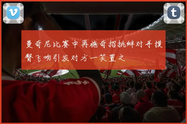 曼奇尼比赛中再施奇招挑衅对手摸臀飞吻引发对方一笑置之