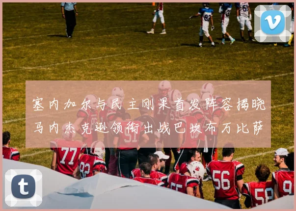 塞内加尔与民主刚果首发阵容揭晓马内杰克逊领衔出战巴坎布万比萨卡同场竞技