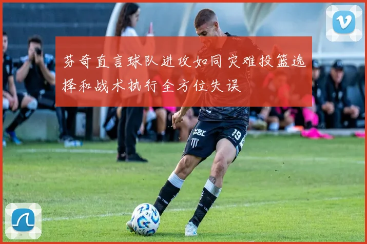 芬奇直言球队进攻如同灾难投篮选择和战术执行全方位失误