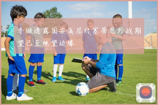 李璇透露国安高层对塞蒂恩外战期望已至绝望边缘