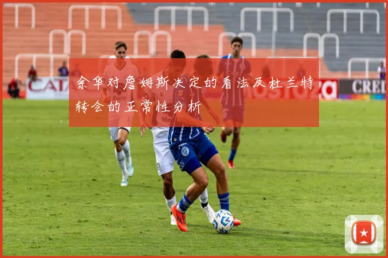 余华对詹姆斯决定的看法及杜兰特转会的正常性分析