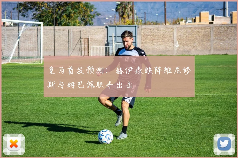 皇马首发预测：赫伊森缺阵维尼修斯与姆巴佩联手出击