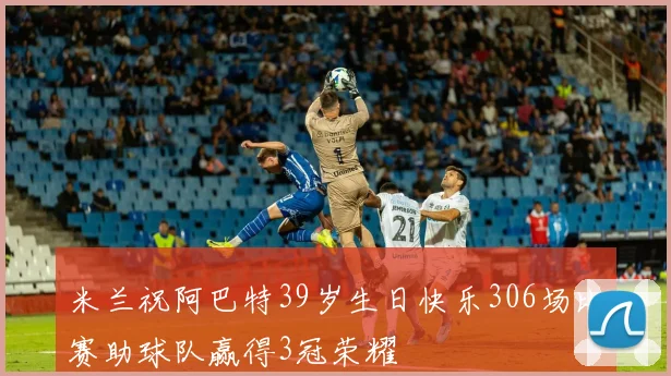 米兰祝阿巴特39岁生日快乐306场比赛助球队赢得3冠荣耀