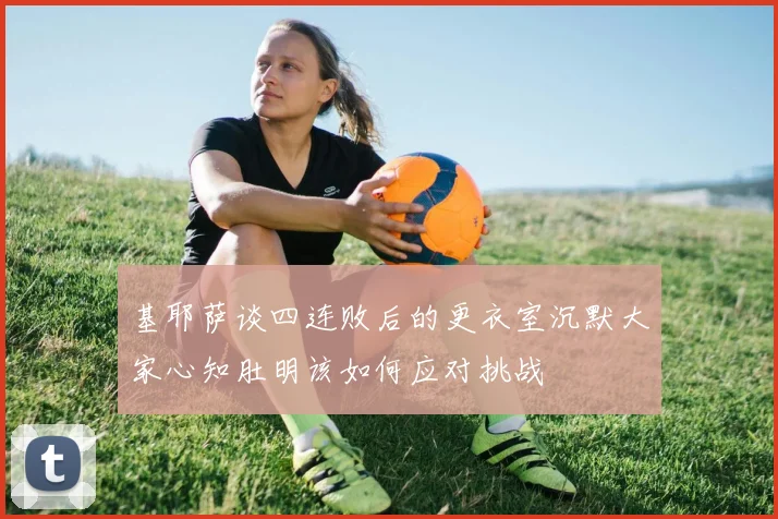 基耶萨谈四连败后的更衣室沉默大家心知肚明该如何应对挑战