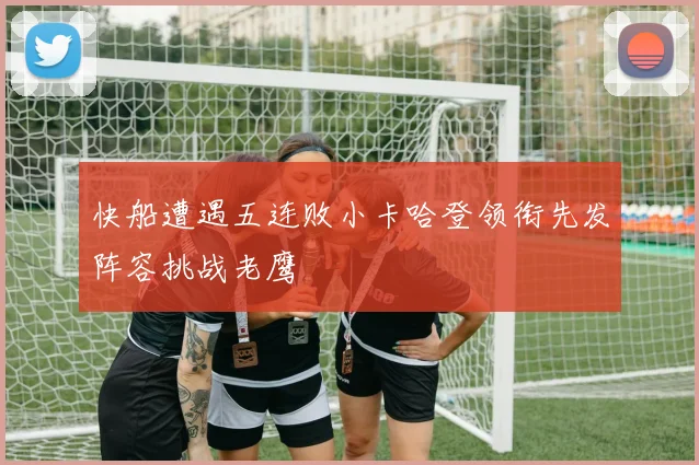 快船遭遇五连败小卡哈登领衔先发阵容挑战老鹰