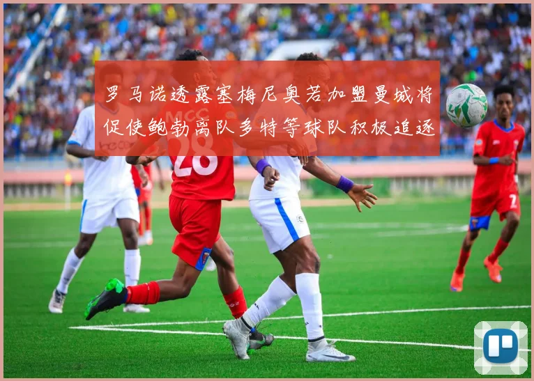 罗马诺透露塞梅尼奥若加盟曼城将促使鲍勃离队多特等球队积极追逐