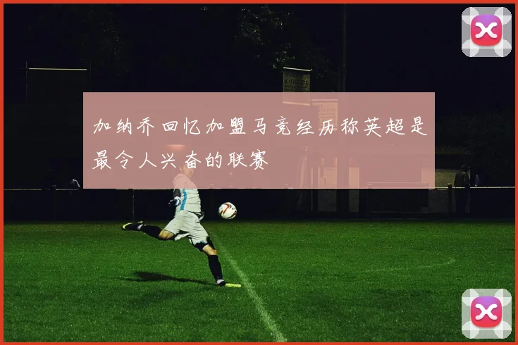 加纳乔回忆加盟马竞经历称英超是最令人兴奋的联赛