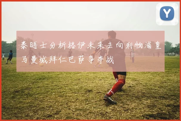 泰晤士分析格伊未来去向利物浦皇马曼城拜仁巴萨争夺战