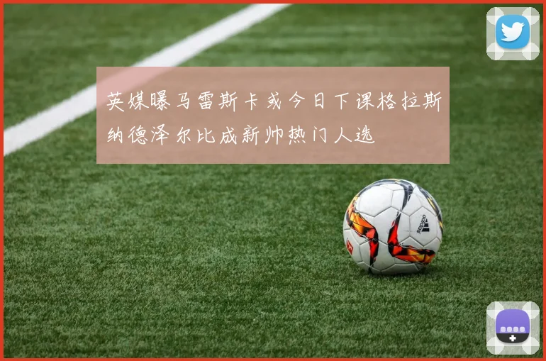 英媒曝马雷斯卡或今日下课格拉斯纳德泽尔比成新帅热门人选